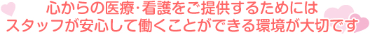 心からの医療･看護をご提供するためにはスタッフが安心して働くことができる環境が大切です